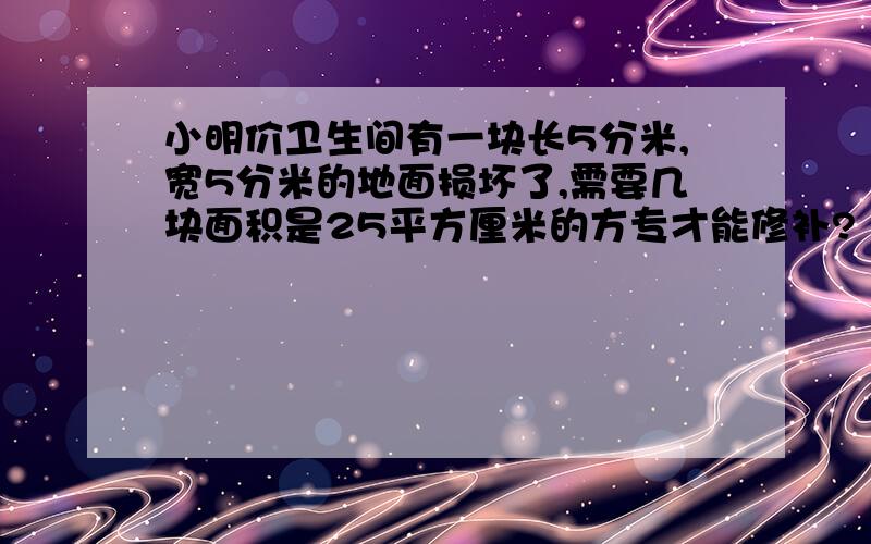 小明价卫生间有一块长5分米,宽5分米的地面损坏了,需要几块面积是25平方厘米的方专才能修补?