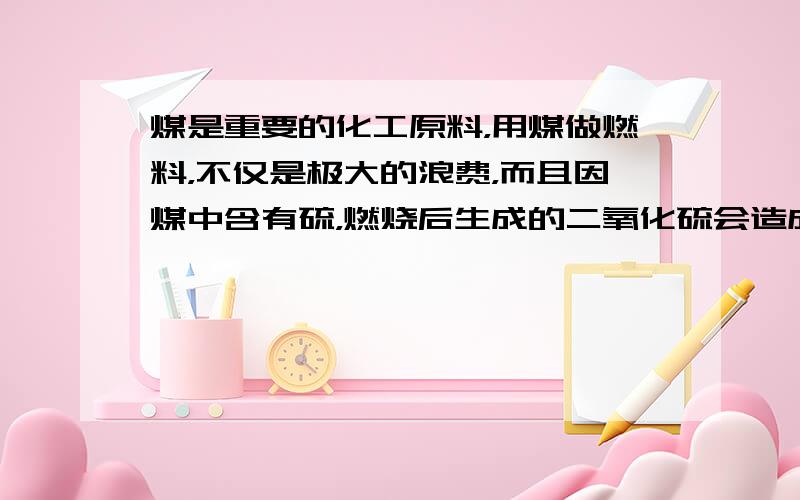 煤是重要的化工原料，用煤做燃料，不仅是极大的浪费，而且因煤中含有硫，燃烧后生成的二氧化硫会造成空气污染．某工厂用煤做燃料