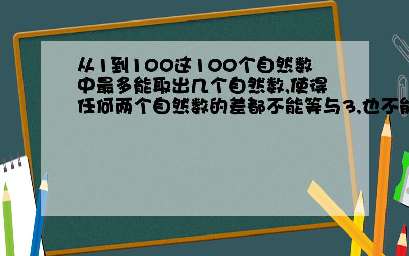 从1到100这100个自然数中最多能取出几个自然数,使得任何两个自然数的差都不能等与3,也不能等于4?