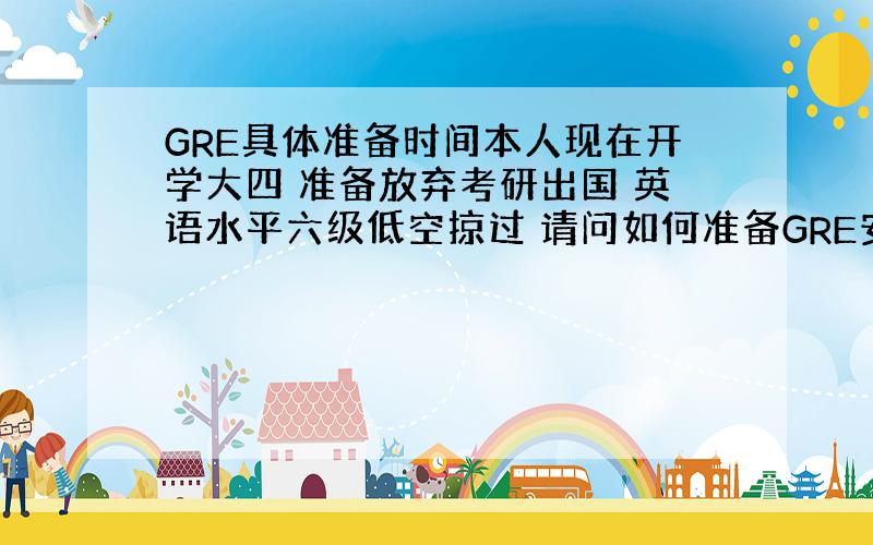 GRE具体准备时间本人现在开学大四 准备放弃考研出国 英语水平六级低空掠过 请问如何准备GRE安排时间 越具体越好 ?