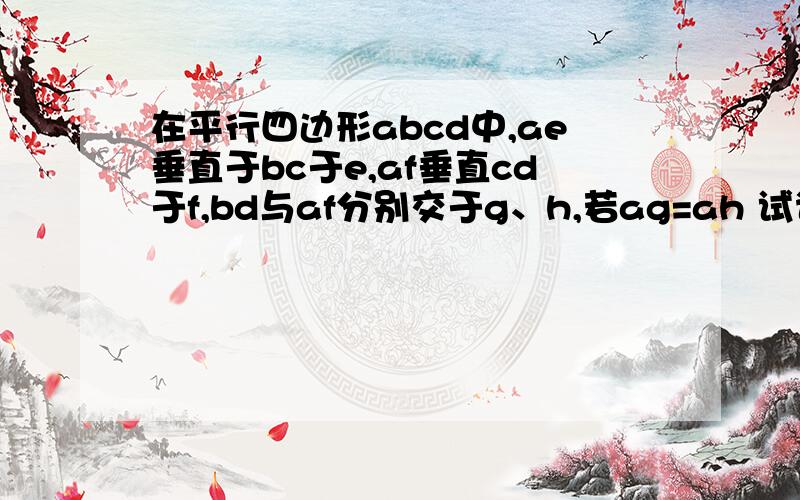 在平行四边形abcd中,ae垂直于bc于e,af垂直cd于f,bd与af分别交于g、h,若ag=ah 试说明平行四边形是