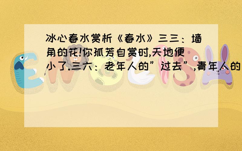 冰心春水赏析《春水》三三：墙角的花!你孤芳自赏时,天地便小了.三六：老年人的”过去”,青年人的”将来”,在沉思里都是一样