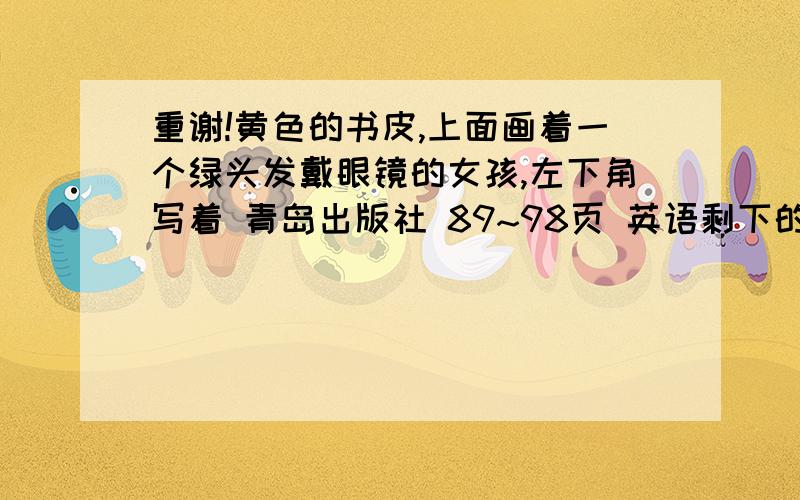 重谢!黄色的书皮,上面画着一个绿头发戴眼镜的女孩,左下角写着 青岛出版社 89~98页 英语剩下的是综合实践,够全了吧=