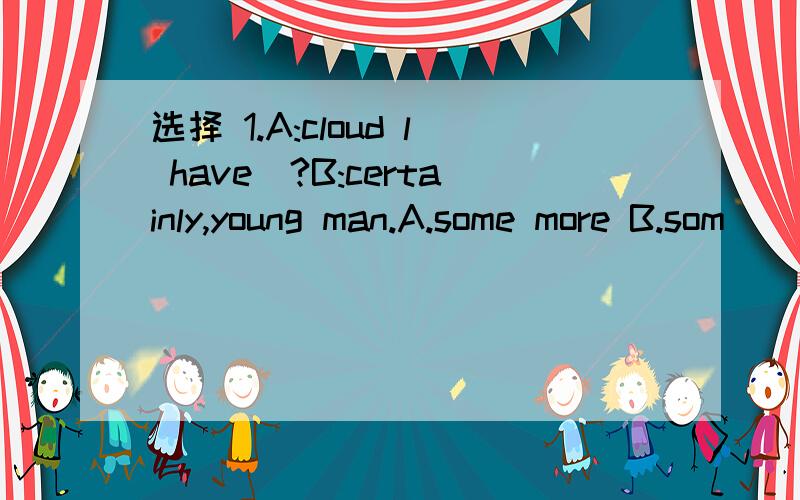 选择 1.A:cloud l have_?B:certainly,young man.A.some more B.som