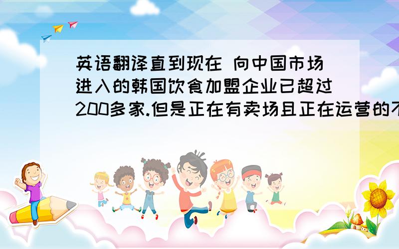 英语翻译直到现在 向中国市场进入的韩国饮食加盟企业已超过200多家.但是正在有卖场且正在运营的不过只有十家而已.原因是可