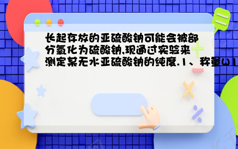 长起存放的亚硫酸钠可能会被部分氧化为硫酸钠,现通过实验来测定某无水亚硫酸钠的纯度.1、称量W1克样品,置于烧杯中.2、加