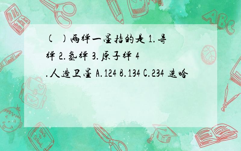 ( )两弹一星指的是 1.导弹 2.氢弹 3.原子弹 4.人造卫星 A.124 B.134 C.234 选啥