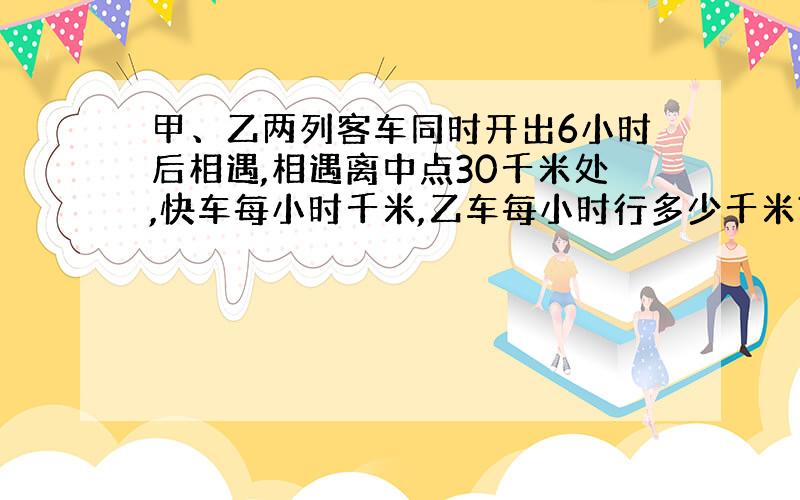 甲、乙两列客车同时开出6小时后相遇,相遇离中点30千米处,快车每小时千米,乙车每小时行多少千米?