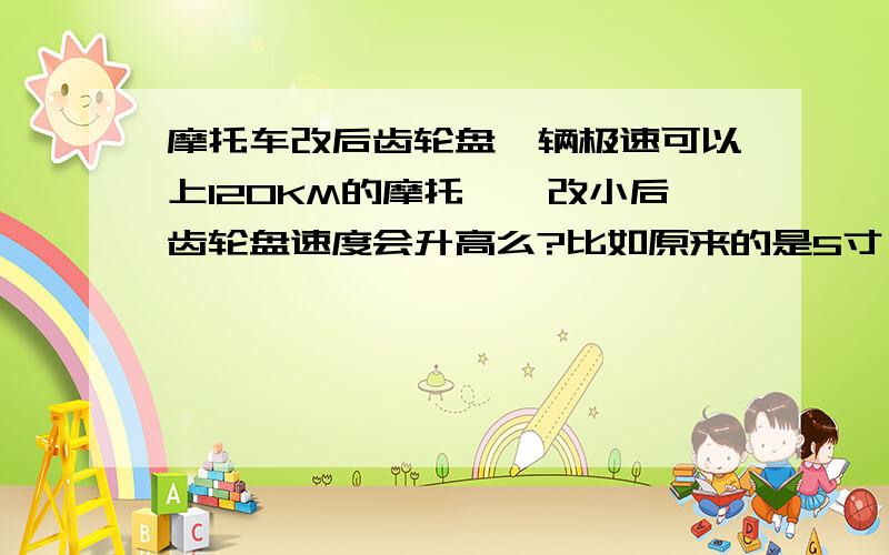 摩托车改后齿轮盘一辆极速可以上120KM的摩托``改小后齿轮盘速度会升高么?比如原来的是5寸``然后改成3寸``极速能不