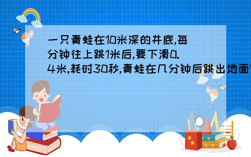 一只青蛙在10米深的井底,每分钟往上跳1米后,要下滑0.4米,耗时30秒,青蛙在几分钟后跳出地面?