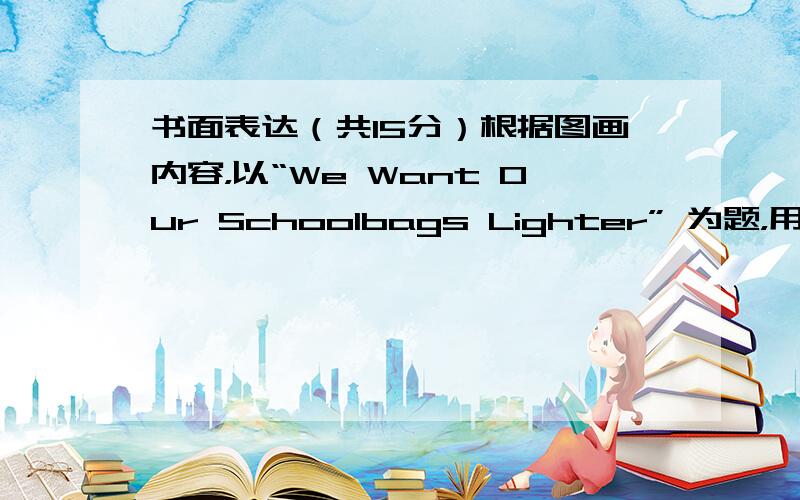 书面表达（共15分）根据图画内容，以“We Want Our Schoolbags Lighter” 为题，用英语写一篇