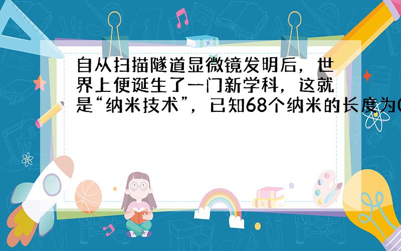 自从扫描隧道显微镜发明后，世界上便诞生了一门新学科，这就是“纳米技术”，已知68个纳米的长度为0.0000000068米