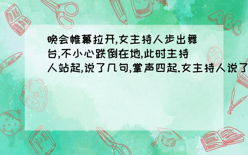 晚会帷幕拉开,女主持人步出舞台,不小心跌倒在地,此时主持人站起,说了几句,掌声四起.女主持人说了啥?