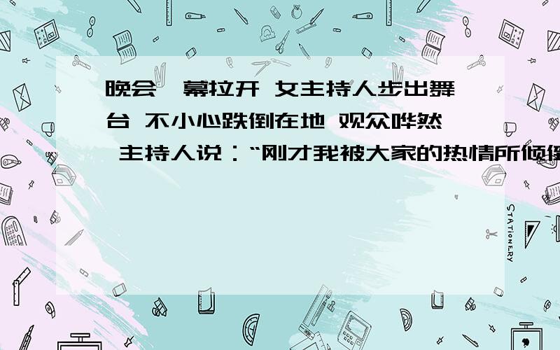 晚会帷幕拉开 女主持人步出舞台 不小心跌倒在地 观众哗然 主持人说：“刚才我被大家的热情所倾倒了.”