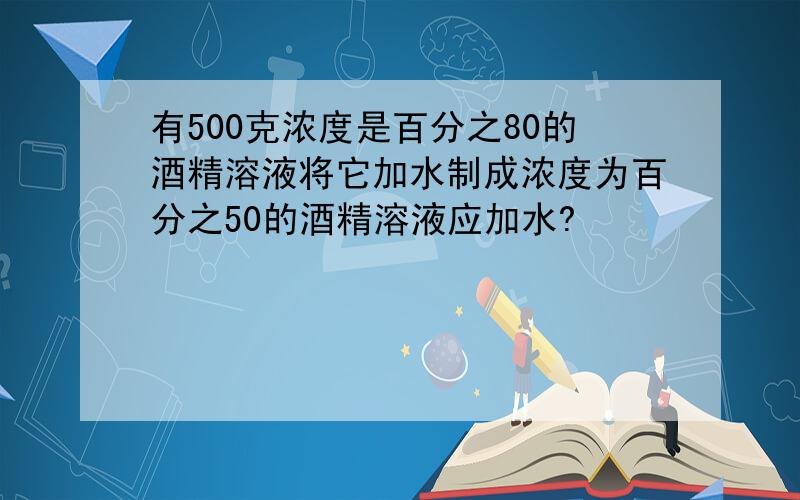 有500克浓度是百分之80的酒精溶液将它加水制成浓度为百分之50的酒精溶液应加水?