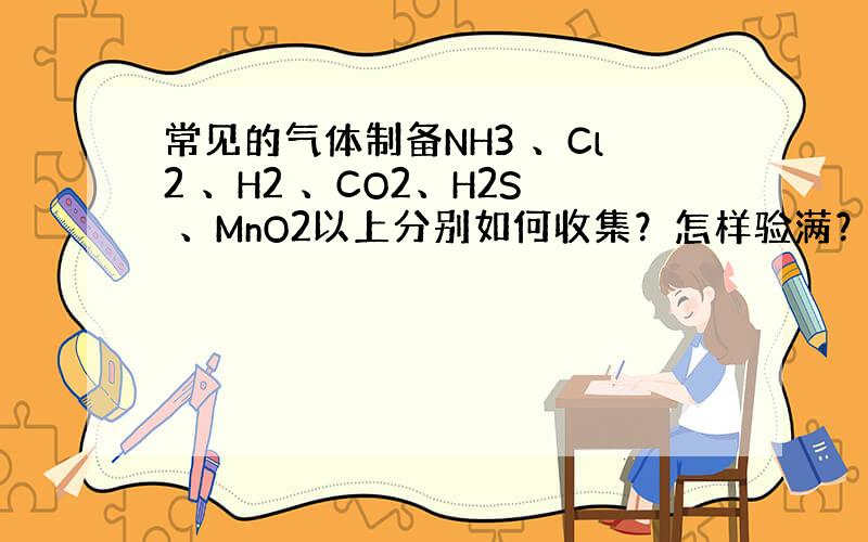 常见的气体制备NH3 、Cl2 、H2 、CO2、H2S 、MnO2以上分别如何收集？怎样验满？用什么可干燥？尾气吸收用