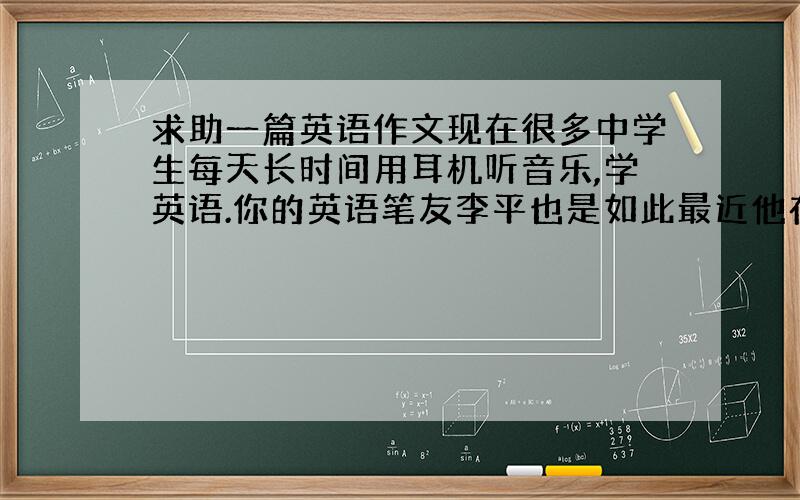 求助一篇英语作文现在很多中学生每天长时间用耳机听音乐,学英语.你的英语笔友李平也是如此最近他在来信中提到感觉头痛,注意力