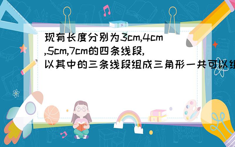 现有长度分别为3cm,4cm,5cm,7cm的四条线段,以其中的三条线段组成三角形一共可以组成多少个三角形?