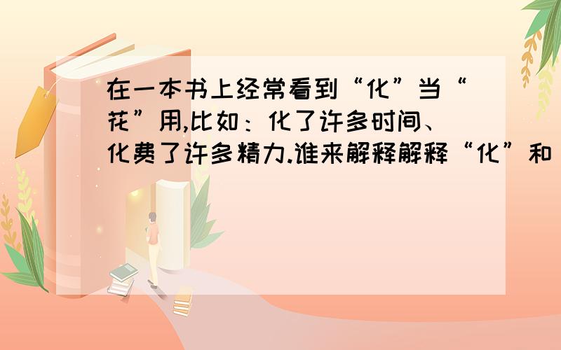 在一本书上经常看到“化”当“花”用,比如：化了许多时间、化费了许多精力.谁来解释解释“化”和“花”有时是否可以互用?