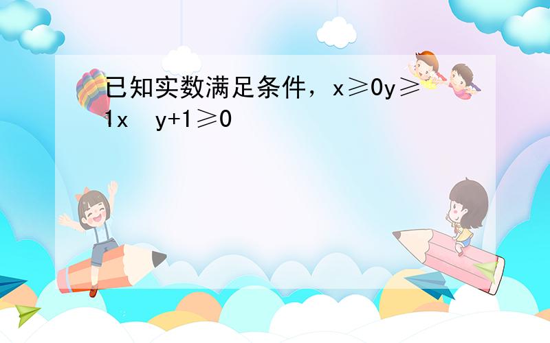 已知实数满足条件，x≥0y≥1x−y+1≥0