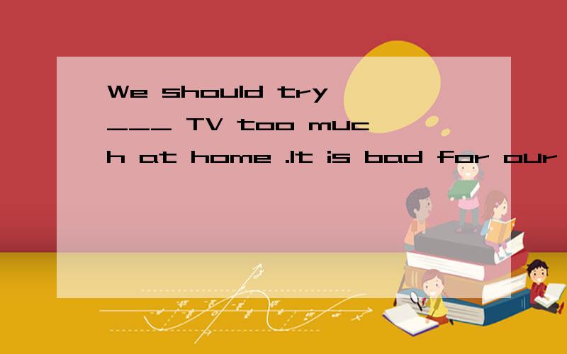 We should try ___ TV too much at home .It is bad for our hea