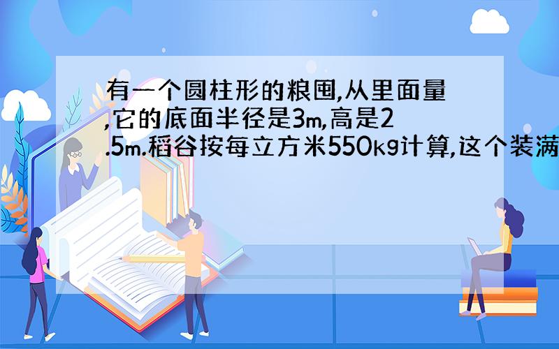 有一个圆柱形的粮囤,从里面量,它的底面半径是3m,高是2.5m.稻谷按每立方米550kg计算,这个装满粮食的粮囤