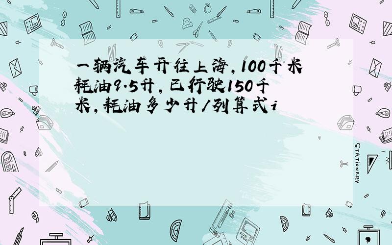 一辆汽车开往上海,100千米耗油9.5升,已行驶150千米,耗油多少升/列算式i