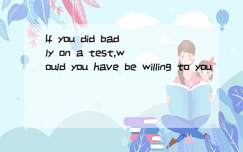 If you did badly on a test,would you have be willing to you