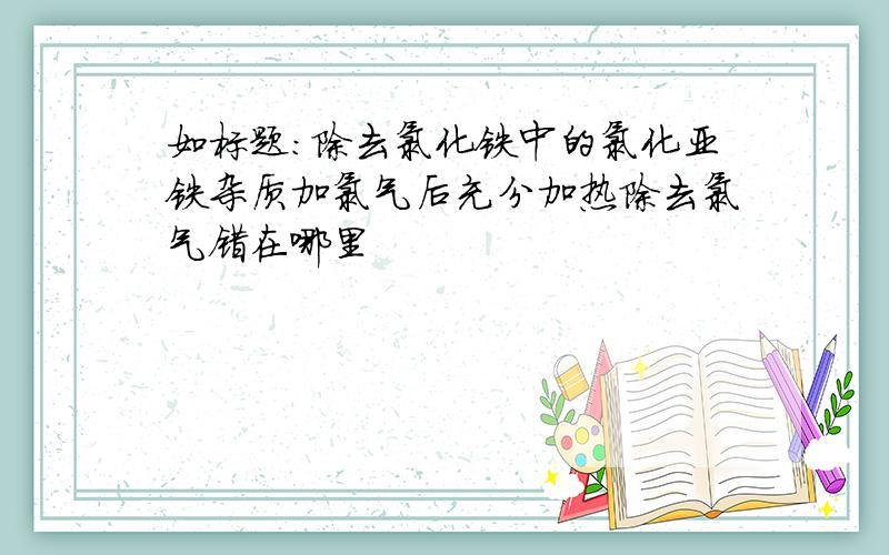 如标题：除去氯化铁中的氯化亚铁杂质加氯气后充分加热除去氯气错在哪里