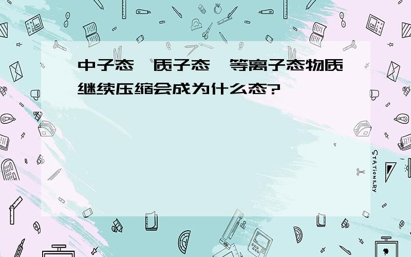 中子态,质子态,等离子态物质继续压缩会成为什么态?