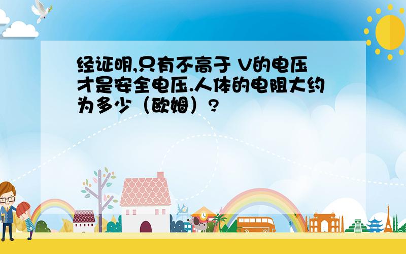 经证明,只有不高于 V的电压才是安全电压.人体的电阻大约为多少（欧姆）?