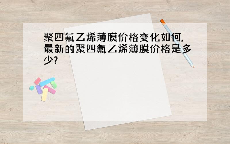 聚四氟乙烯薄膜价格变化如何,最新的聚四氟乙烯薄膜价格是多少?