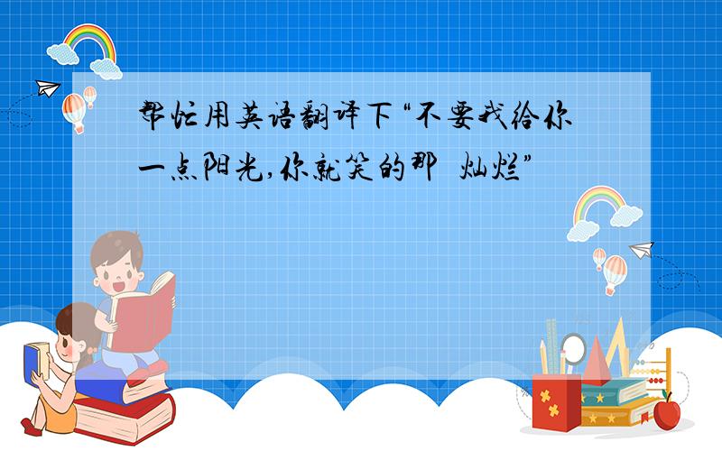 帮忙用英语翻译下“不要我给你一点阳光,你就笑的那麼灿烂”