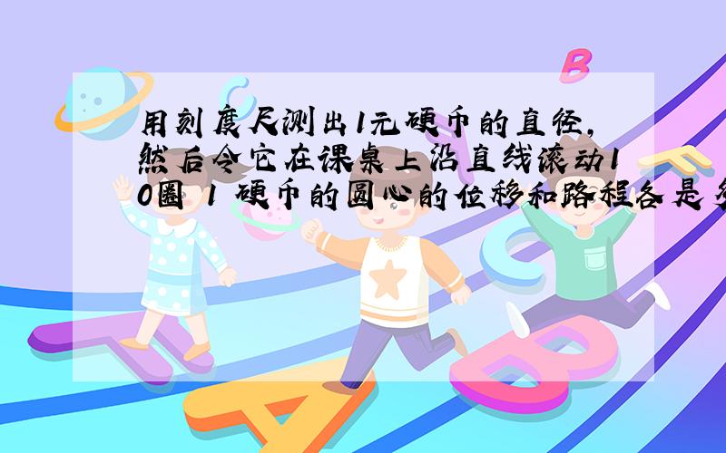 用刻度尺测出1元硬币的直径,然后令它在课桌上沿直线滚动10圈 1 硬币的圆心的位移和路程各是多少?2 硬币圆周上每一点的