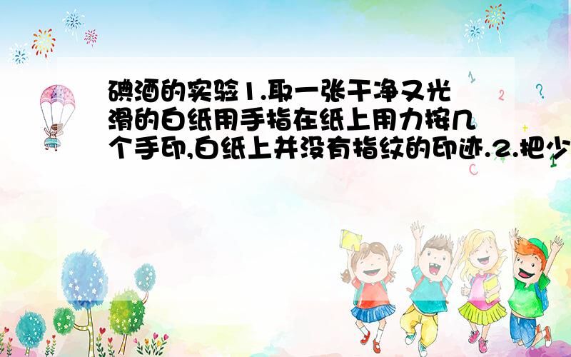 碘酒的实验1.取一张干净又光滑的白纸用手指在纸上用力按几个手印,白纸上并没有指纹的印迹.2.把少量碘酒放进铁盒子里.3.