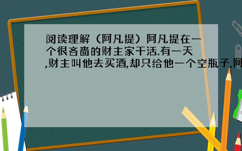 阅读理解（阿凡提）阿凡提在一个很吝啬的财主家干活.有一天,财主叫他去买酒,却只给他一个空瓶子,阿凡提看了看空瓶子说：“钱