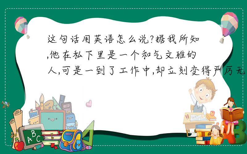 这句话用英语怎么说?据我所知,他在私下里是一个和气文雅的人,可是一到了工作中,却立刻变得严厉无比.