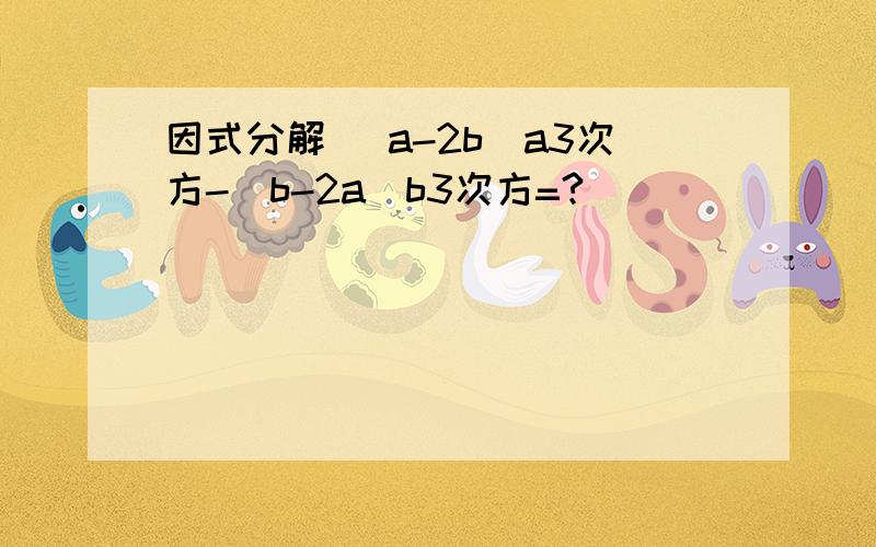 因式分解 （a-2b）a3次方-（b-2a）b3次方=?