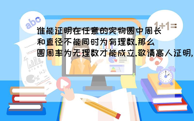 谁能证明在任意的实物圆中周长和直径不能同时为有理数.那么圆周率为无理数才能成立.敬请高人证明,