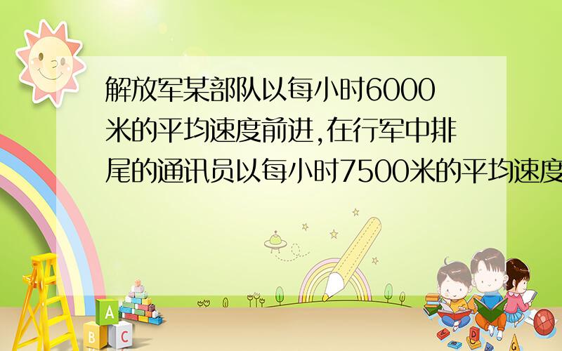 解放军某部队以每小时6000米的平均速度前进,在行军中排尾的通讯员以每小时7500米的平均速度追赶排头,当赶上排头后又立