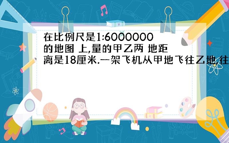 在比例尺是1:6000000的地图 上,量的甲乙两 地距离是18厘米.一架飞机从甲地飞往乙地,往返 共用9小时,往返的速