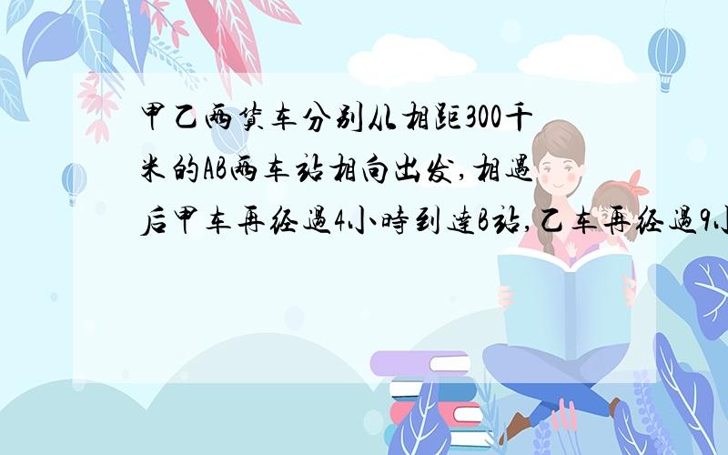 甲乙两货车分别从相距300千米的AB两车站相向出发,相遇后甲车再经过4小时到达B站,乙车再经过9小时到A