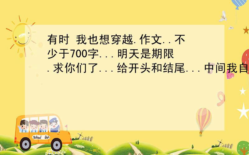 有时 我也想穿越.作文..不少于700字...明天是期限.求你们了...给开头和结尾...中间我自己写就好了.穿越去历史