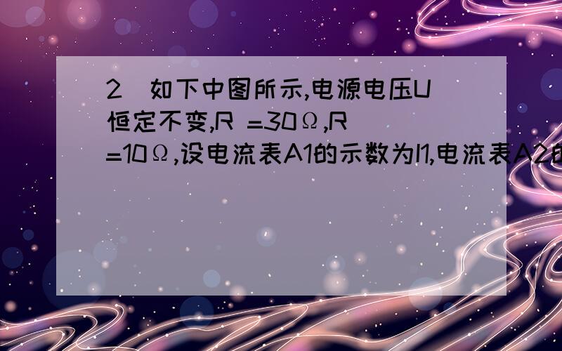 2．如下中图所示,电源电压U恒定不变,R =30Ω,R =10Ω,设电流表A1的示数为I1,电流表A2的示数为I2,求