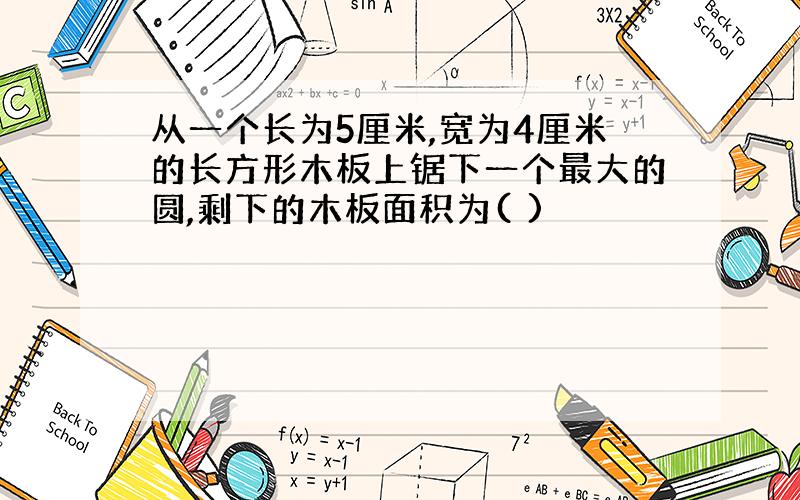 从一个长为5厘米,宽为4厘米的长方形木板上锯下一个最大的圆,剩下的木板面积为( )