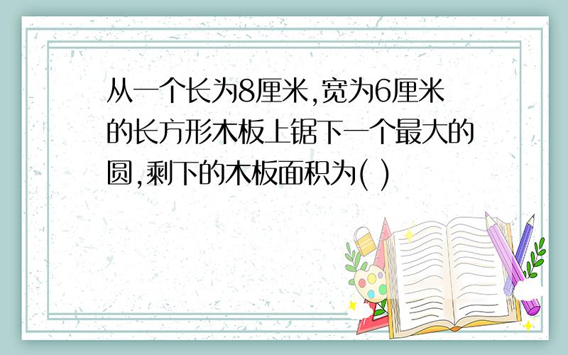 从一个长为8厘米,宽为6厘米的长方形木板上锯下一个最大的圆,剩下的木板面积为( )