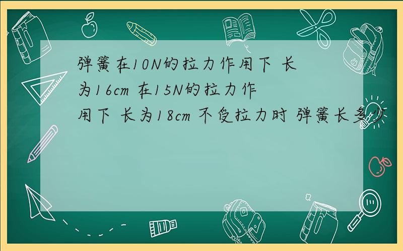 弹簧在10N的拉力作用下 长为16cm 在15N的拉力作用下 长为18cm 不受拉力时 弹簧长多少