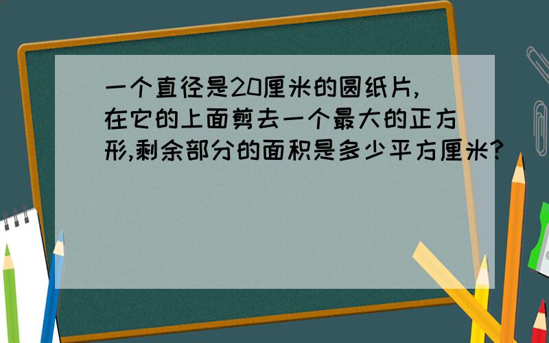 一个直径是20厘米的圆纸片,在它的上面剪去一个最大的正方形,剩余部分的面积是多少平方厘米?