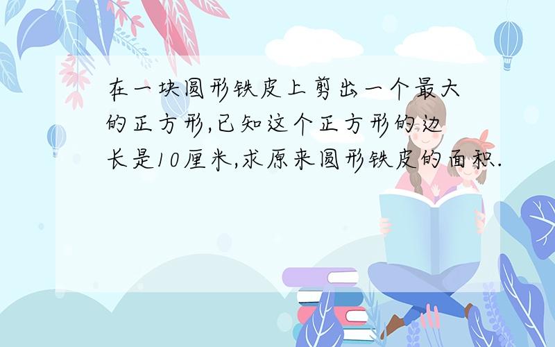 在一块圆形铁皮上剪出一个最大的正方形,已知这个正方形的边长是10厘米,求原来圆形铁皮的面积.