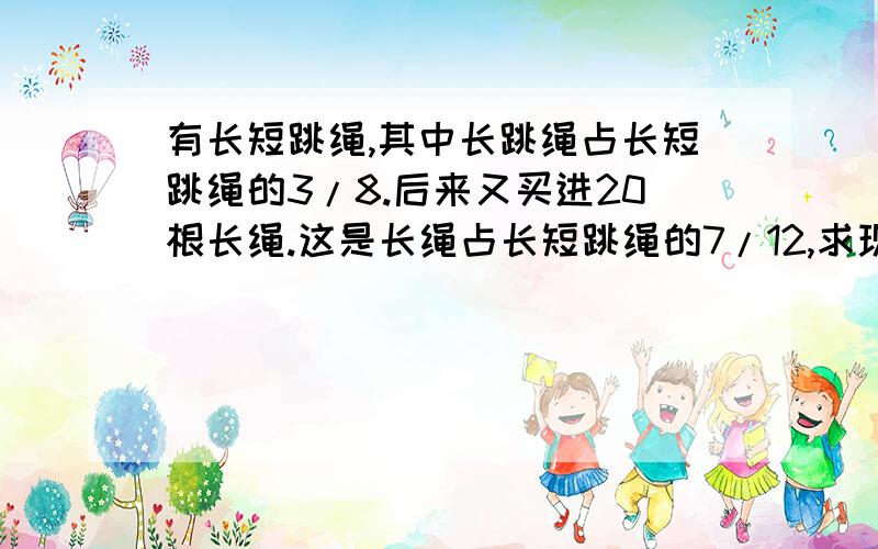 有长短跳绳,其中长跳绳占长短跳绳的3/8.后来又买进20根长绳.这是长绳占长短跳绳的7/12,求现有长短跳绳